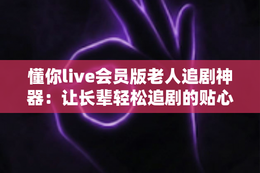 懂你live会员版老人追剧神器:让长辈轻松追剧的贴心影视伴侣 懂你live会员版老人追剧神器:让长辈轻松追剧的贴心影视伴侣