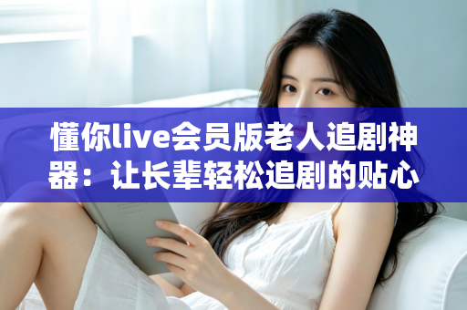 懂你live会员版老人追剧神器:让长辈轻松追剧的贴心影视伴侣 懂你live会员版老人追剧神器:让长辈轻松追剧的贴心影视伴侣