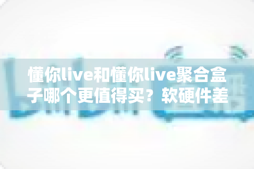 懂你live和懂你live聚合盒子哪个更值得买？软硬件差异全解析，看完这篇再下单不后悔
