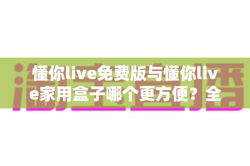 懂你live免费版与懂你live家用盒子哪个更方便?全方位对比帮你选对不选贵 懂你live免费版与懂你live家用盒子哪个更方便?全方位对比帮你选对不选贵