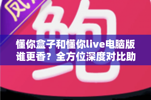 懂你盒子和懂你live电脑版谁更香？全方位深度对比助你选出最佳观影方案