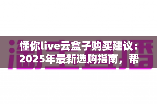 懂你live云盒子购买建议：2025年最新选购指南，帮你避坑省钱一步到位