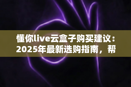 懂你live云盒子购买建议：2025年最新选购指南，帮你避坑省钱一步到位