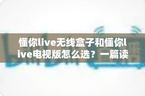 懂你live无线盒子和懂你live电视版怎么选？一篇读懂两大版本差异的实用选购指南