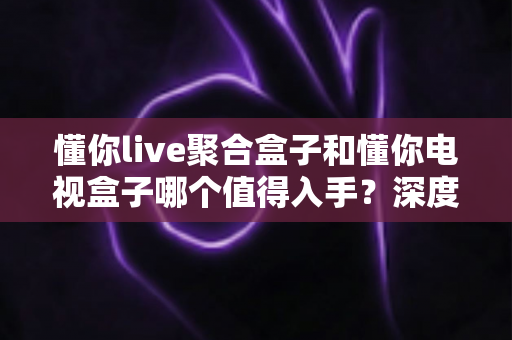 懂你live聚合盒子和懂你电视盒子哪个值得入手？深度对比评测帮你选对不踩坑