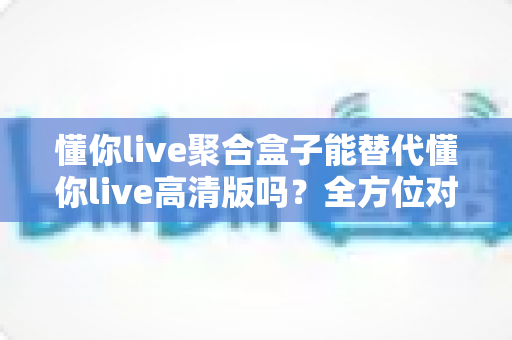 懂你live聚合盒子能替代懂你live高清版吗?全方位对比解析帮你选对版本 懂你live聚合盒子能替代懂你live高清版吗?全方位对比解析帮你选对版本