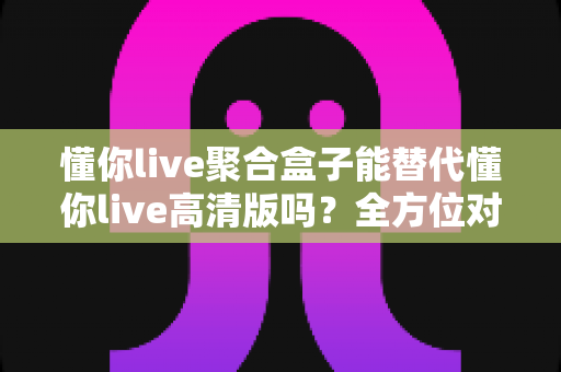 懂你live聚合盒子能替代懂你live高清版吗?全方位对比解析帮你选对版本 懂你live聚合盒子能替代懂你live高清版吗?全方位对比解析帮你选对版本