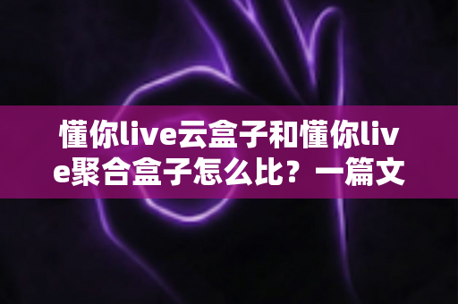 懂你live云盒子和懂你live聚合盒子怎么比？一篇文章带你全面搞懂两款盒子的差异与选购技巧