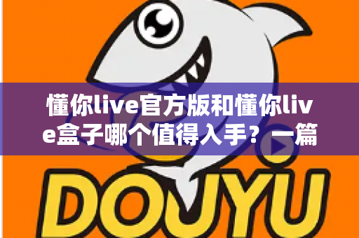 懂你live官方版和懂你live盒子哪个值得入手？一篇讲透区别、优劣与选购建议的实用指南
