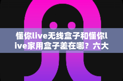 懂你live无线盒子和懂你live家用盒子差在哪？六大核心区别深度解析，帮你选对直播盒子不踩坑