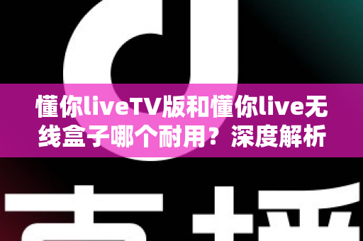 懂你liveTV版和懂你live无线盒子哪个耐用?深度解析帮你选购不踩坑 懂你liveTV版和懂你live无线盒子哪个耐用?深度解析帮你选购不踩坑