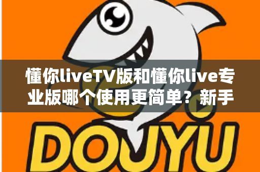 懂你liveTV版和懂你live专业版哪个使用更简单？新手一看就懂的上手难度全面对比评测