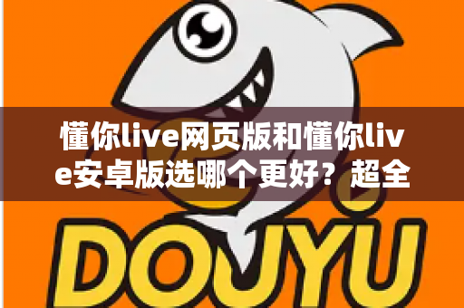 懂你live网页版和懂你live安卓版选哪个更好？超全面对比评测帮你一次搞懂最优选择