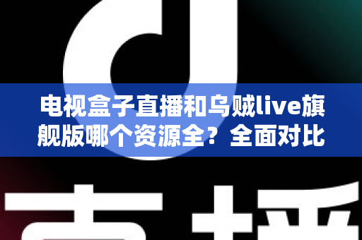 电视盒子直播和乌贼live旗舰版哪个资源全？全面对比解析帮你选对观影方案
