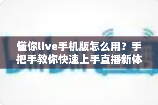 懂你live手机版怎么用？手把手教你快速上手直播新体验——新手入门全攻略