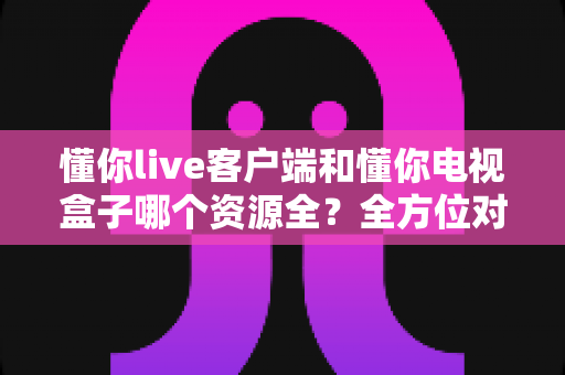 懂你live客户端和懂你电视盒子哪个资源全?全方位对比解析与选购指南 懂你live客户端和懂你电视盒子哪个资源全?全方位对比解析与选购指南