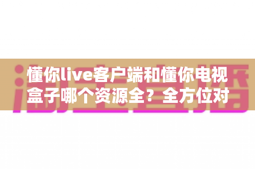 懂你live客户端和懂你电视盒子哪个资源全？全方位对比解析与选购指南