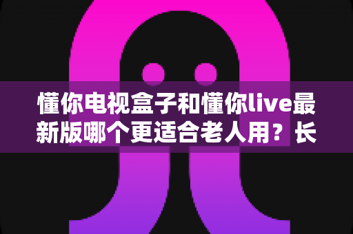 懂你电视盒子和懂你live最新版哪个更适合老人用?长辈观影方案超详细对比指南 懂你电视盒子和懂你live最新版哪个更适合老人用?长辈观影方案超详细对比指南