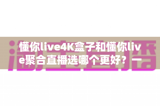 懂你live4K盒子和懂你live聚合直播选哪个更好？一文看懂两者差异，帮你做出明智选择