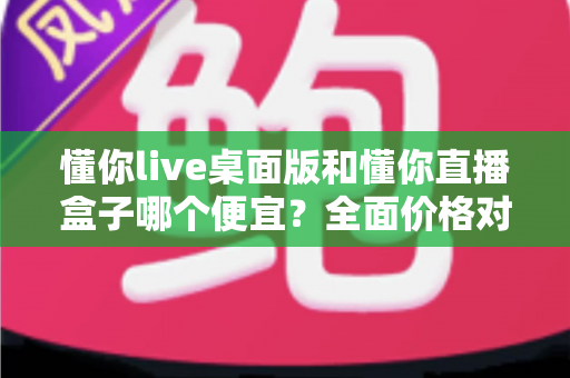 懂你live桌面版和懂你直播盒子哪个便宜？全面价格对比与选购指南
