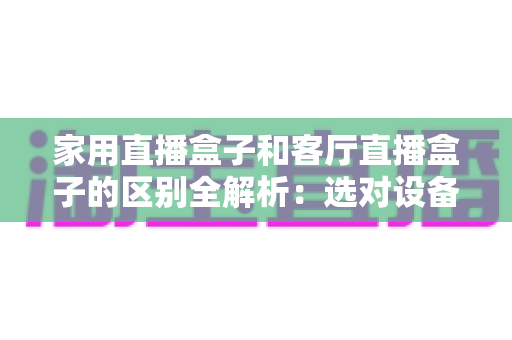 家用直播盒子和客厅直播盒子的区别全解析:选对设备让全家人畅享高清直播新体验 家用直播盒子和客厅直播盒子的区别全解析:选对设备让全家人畅享高清直播新体验
