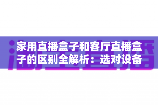 家用直播盒子和客厅直播盒子的区别全解析:选对设备让全家人畅享高清直播新体验 家用直播盒子和客厅直播盒子的区别全解析:选对设备让全家人畅享高清直播新体验