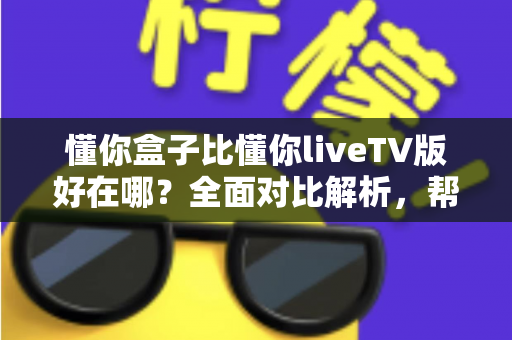 懂你盒子比懂你liveTV版好在哪？全面对比解析，帮你选对家庭观影方案