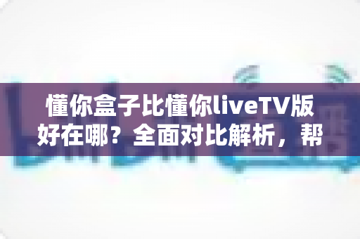 懂你盒子比懂你liveTV版好在哪？全面对比解析，帮你选对家庭观影方案