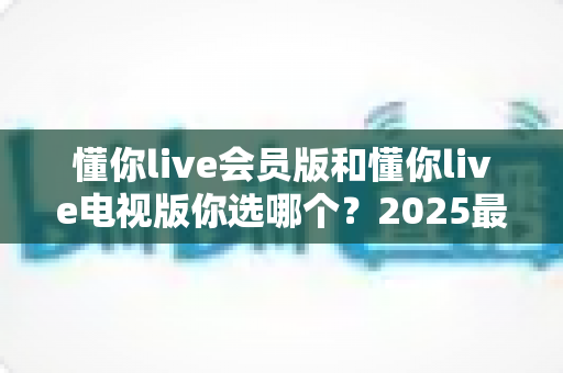 懂你live会员版和懂你live电视版你选哪个?2025最全选购指南帮你一次搞懂 懂你live会员版和懂你live电视版你选哪个?2025最全选购指南帮你一次搞懂
