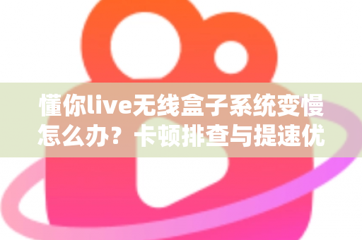 懂你live无线盒子系统变慢怎么办?卡顿排查与提速优化全攻略 懂你live无线盒子系统变慢怎么办?卡顿排查与提速优化全攻略