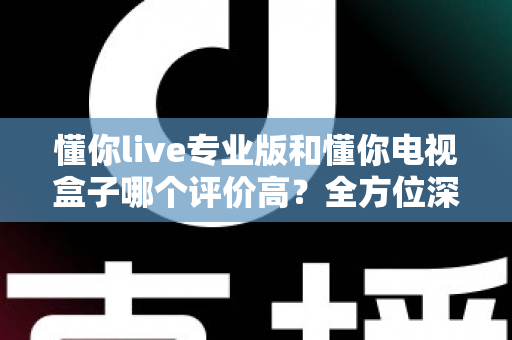 懂你live专业版和懂你电视盒子哪个评价高？全方位深度对比评测，看完再选不踩坑