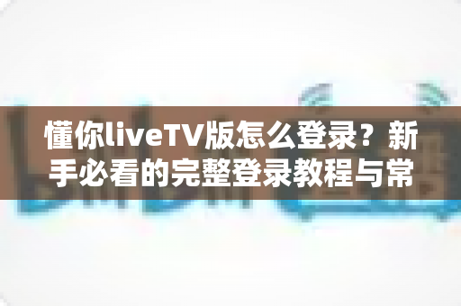懂你liveTV版怎么登录？新手必看的完整登录教程与常见问题解决指南