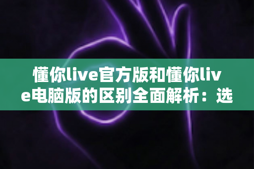 懂你live官方版和懂你live电脑版的区别全面解析：选对版本畅享优质直播体验