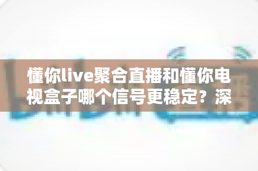 懂你live聚合直播和懂你电视盒子哪个信号更稳定？深度实测对比帮你选出更靠谱的观影方案