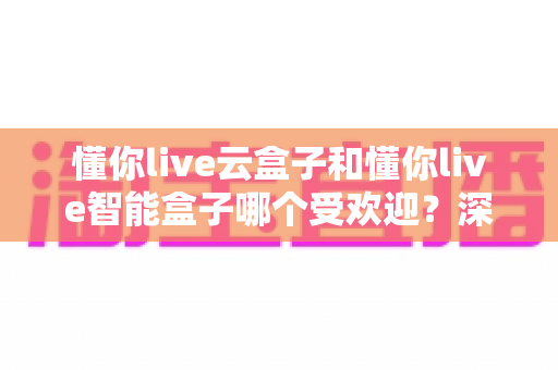 懂你live云盒子和懂你live智能盒子哪个受欢迎?深度对比分析与选购指南 懂你live云盒子和懂你live智能盒子哪个受欢迎?深度对比分析与选购指南