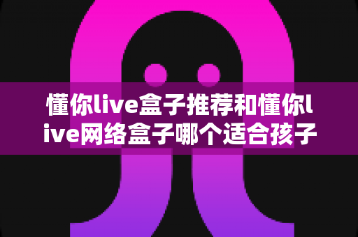 懂你live盒子推荐和懂你live网络盒子哪个适合孩子？——家长必看的电视盒子选购全攻略