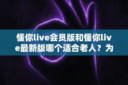 懂你live会员版和懂你live最新版哪个适合老人？为长辈挑选直播软件的完整指南