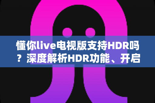 懂你live电视版支持HDR吗?深度解析HDR功能、开启方法与观影优化全指南 懂你live电视版支持HDR吗?深度解析HDR功能、开启方法与观影优化全指南