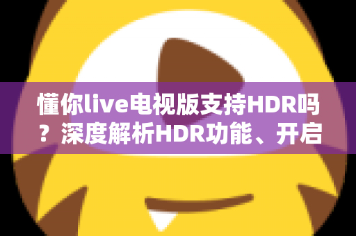 懂你live电视版支持HDR吗?深度解析HDR功能、开启方法与观影优化全指南 懂你live电视版支持HDR吗?深度解析HDR功能、开启方法与观影优化全指南