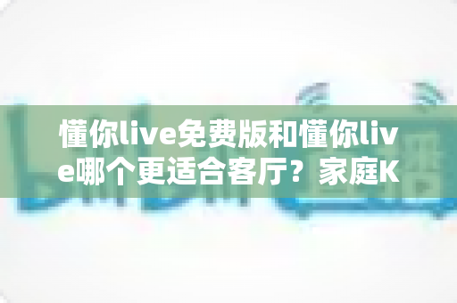 懂你live免费版和懂你live哪个更适合客厅？家庭K歌娱乐全方位对比指南