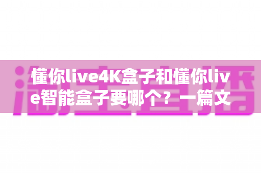 懂你live4K盒子和懂你live智能盒子要哪个?一篇文章帮你彻底搞懂选购难题 懂你live4K盒子和懂你live智能盒子要哪个?一篇文章帮你彻底搞懂选购难题
