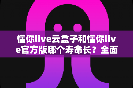 懂你live云盒子和懂你live官方版哪个寿命长？全面解析两大版本使用寿命差异与选购建议