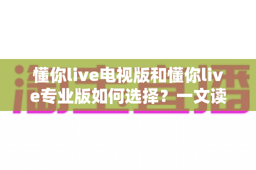 懂你live电视版和懂你live专业版如何选择?一文读懂两大版本差异与最佳选购指南 懂你live电视版和懂你live专业版如何选择?一文读懂两大版本差异与最佳选购指南