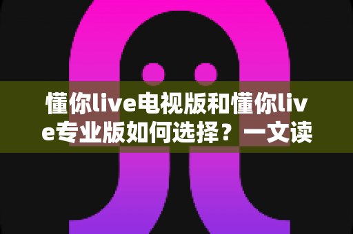 懂你live电视版和懂你live专业版如何选择？一文读懂两大版本差异与最佳选购指南