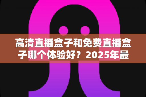 高清直播盒子和免费直播盒子哪个体验好？2025年最全对比测评与选购避坑指南