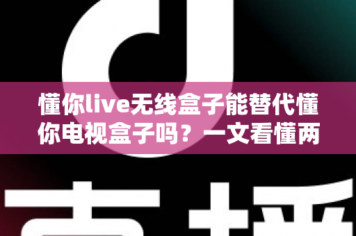 懂你live无线盒子能替代懂你电视盒子吗?一文看懂两款盒子的真实区别与选购建议 懂你live无线盒子能替代懂你电视盒子吗?一文看懂两款盒子的真实区别与选购建议