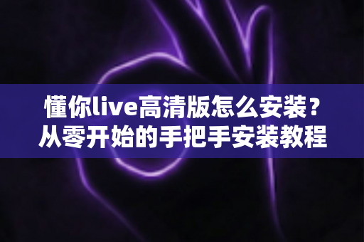 懂你live高清版怎么安装？从零开始的手把手安装教程与避坑指南