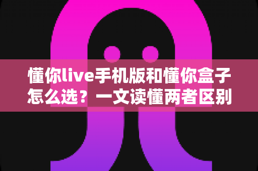 懂你live手机版和懂你盒子怎么选?一文读懂两者区别与最佳选择方案 懂你live手机版和懂你盒子怎么选?一文读懂两者区别与最佳选择方案