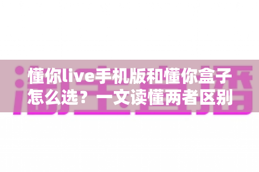 懂你live手机版和懂你盒子怎么选?一文读懂两者区别与最佳选择方案 懂你live手机版和懂你盒子怎么选?一文读懂两者区别与最佳选择方案