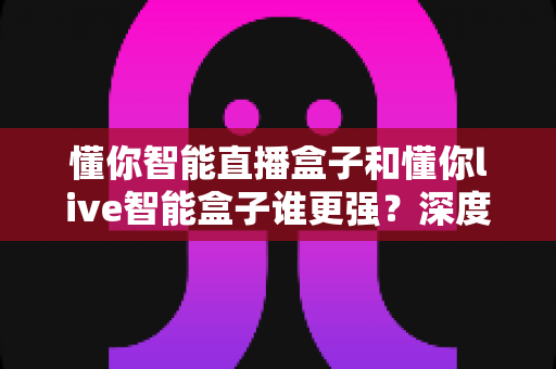 懂你智能直播盒子和懂你live智能盒子谁更强？深度对比评测帮你选对直播设备